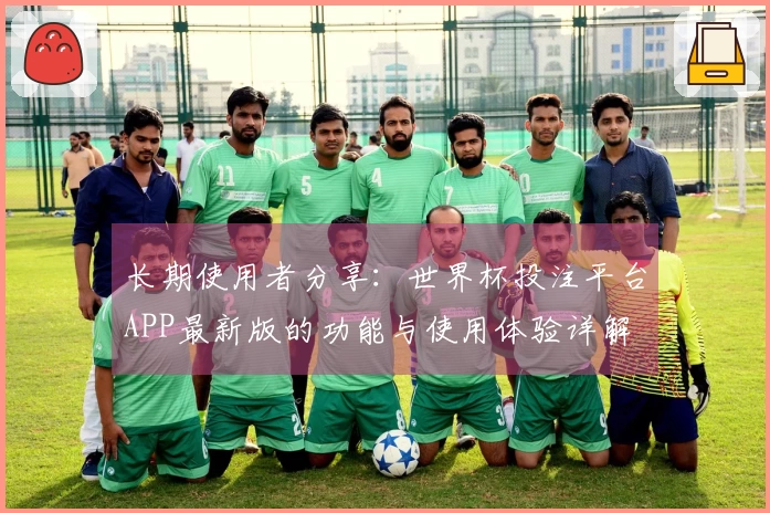 长期使用者分享：世界杯投注平台APP最新版的功能与使用体验详解