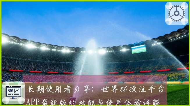 长期使用者分享：世界杯投注平台APP最新版的功能与使用体验详解